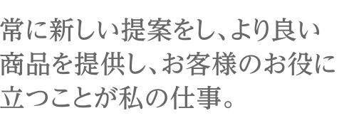 常に新しい提案をし、より良い商品を提供し、お客様のお役に立つことが私の仕事。