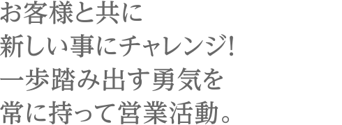 お客様と共に新しい事にチャレンジ！一歩踏み出す勇気を常に持って営業活動。