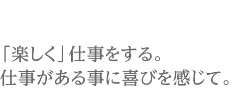 「楽しく」仕事をする。仕事がある事に喜びを感じて。