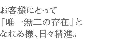 お客様にとって「唯一無二の存在」となれる様、日々精進。