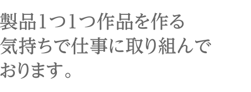 製品1つ1つ作品を作る気持ちで仕事に取り組んでおります。