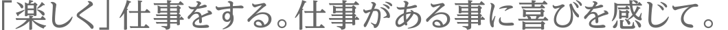 「楽しく」仕事をする。仕事がある事に喜びを感じて。