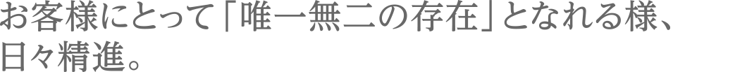 お客様にとって「唯一無二の存在」となれる様、日々精進。