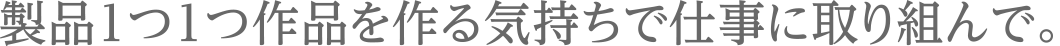 製品1つ1つ作品を作る気持ちで仕事に取り組んで。