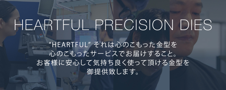 HEARTFUL PRECISION DIES　“HEARTFUL” それは心のこもった金型を心のこもったサービスでお届けすること。お客様に安心して気持ち良く使って頂ける金型を御提供致します。